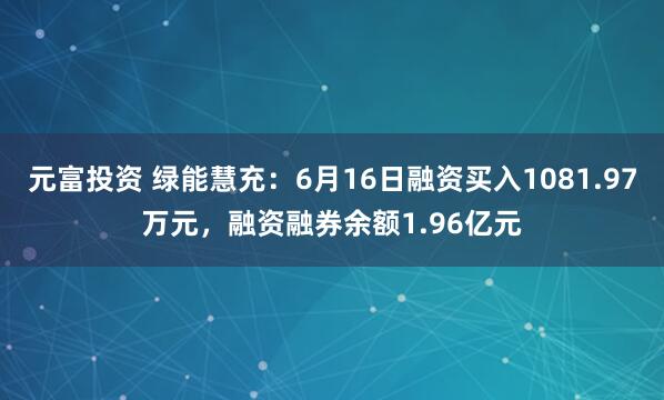 元富投资 绿能慧充：6月16日融资买入1081.97万元，融资融券余额1.96亿元