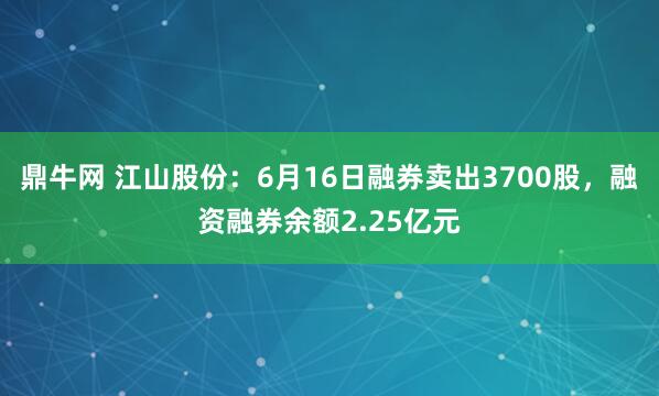 鼎牛网 江山股份：6月16日融券卖出3700股，融资融券余额2.25亿元