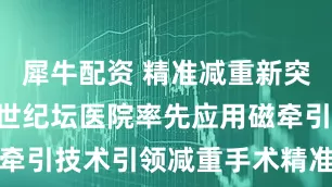 犀牛配资 精准减重新突破 | 北京世纪坛医院率先应用磁牵引技术引领减重手术精准微创新时代