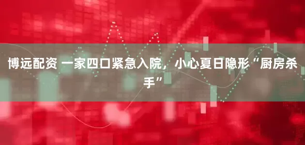 博远配资 一家四口紧急入院，小心夏日隐形“厨房杀手”