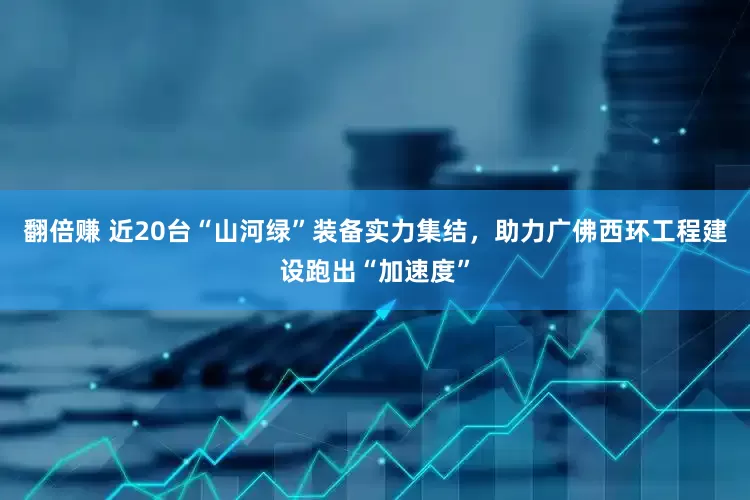 翻倍赚 近20台“山河绿”装备实力集结，助力广佛西环工程建设跑出“加速度”