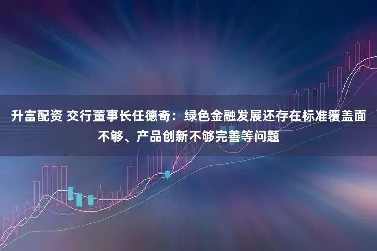 升富配资 交行董事长任德奇：绿色金融发展还存在标准覆盖面不够、产品创新不够完善等问题