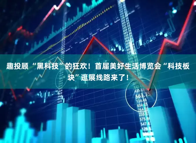趣投顾 “黑科技”的狂欢！首届美好生活博览会“科技板块”逛展线路来了！