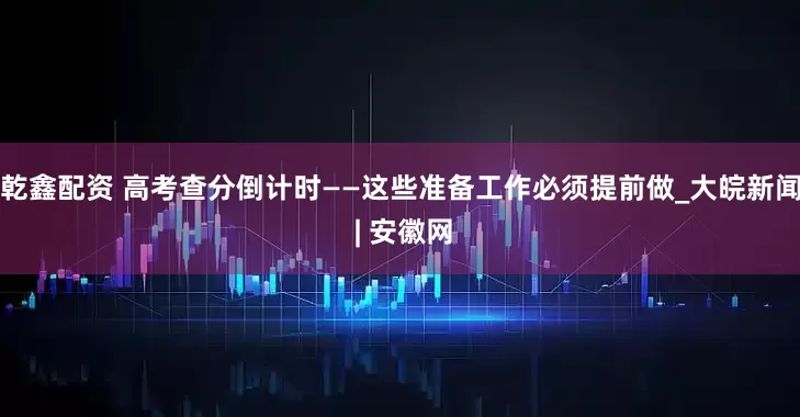 乾鑫配资 高考查分倒计时——这些准备工作必须提前做_大皖新闻 | 安徽网