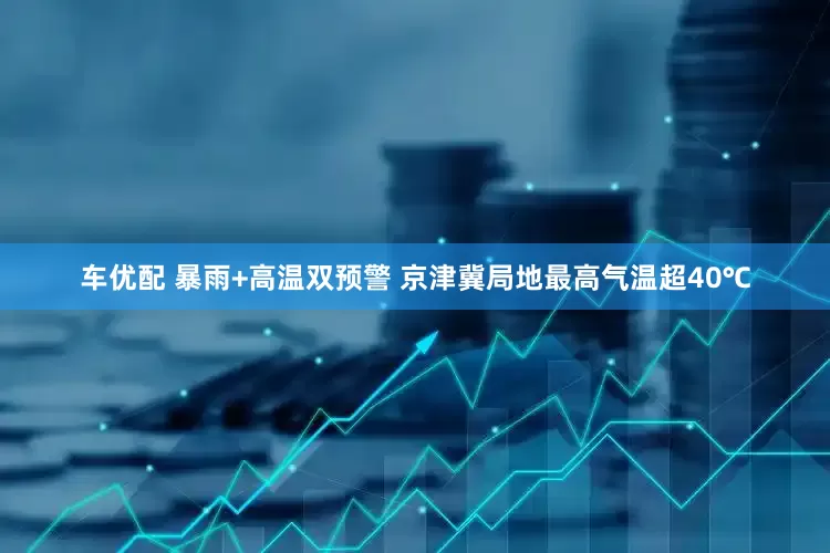 车优配 暴雨+高温双预警 京津冀局地最高气温超40℃