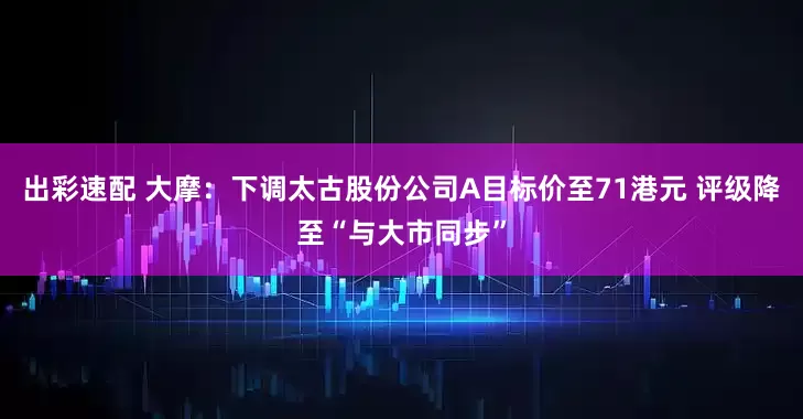 出彩速配 大摩：下调太古股份公司A目标价至71港元 评级降至“与大市同步”