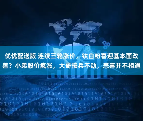 优优配送版 连续三轮涨价，钛白粉喜迎基本面改善？小弟股价疯涨，大哥按兵不动，悲喜并不相通