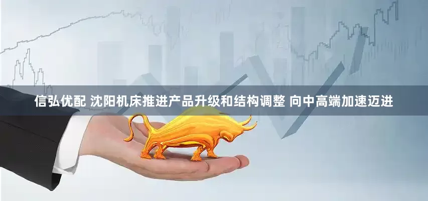 信弘优配 沈阳机床推进产品升级和结构调整 向中高端加速迈进