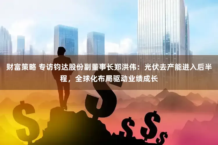 财富策略 专访钧达股份副董事长郑洪伟：光伏去产能进入后半程，全球化布局驱动业绩成长