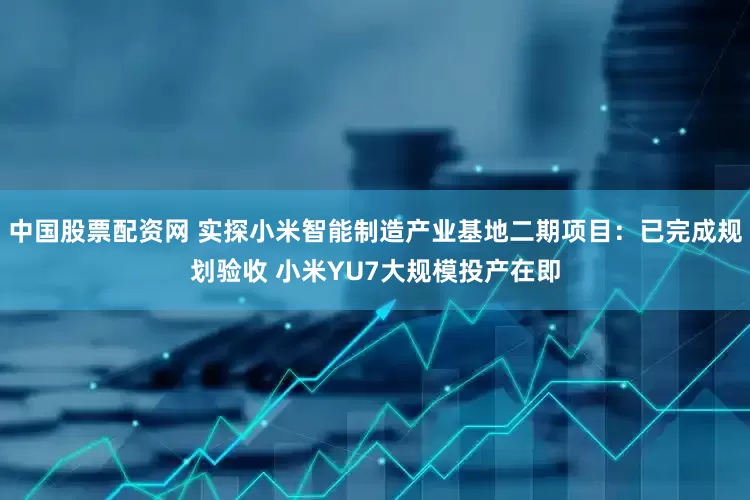 中国股票配资网 实探小米智能制造产业基地二期项目：已完成规划验收 小米YU7大规模投产在即