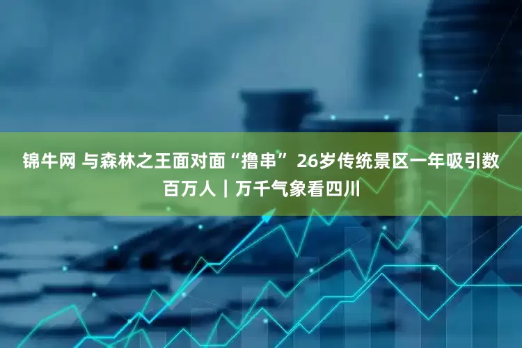 锦牛网 与森林之王面对面“撸串” 26岁传统景区一年吸引数百万人｜万千气象看四川