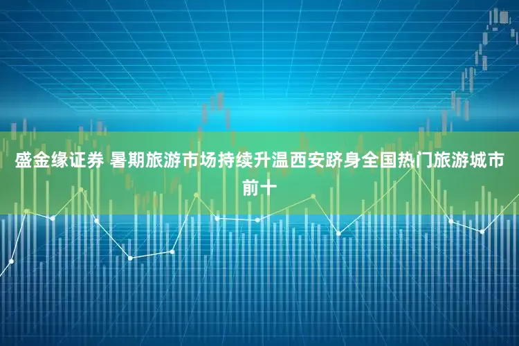 盛金缘证券 暑期旅游市场持续升温西安跻身全国热门旅游城市前十
