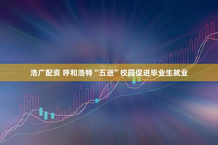 浩广配资 呼和浩特“五进”校园促进毕业生就业