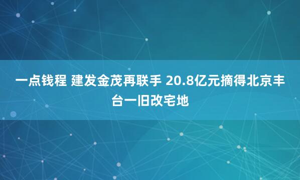 一点钱程 建发金茂再联手 20.8亿元摘得北京丰台一旧改宅地