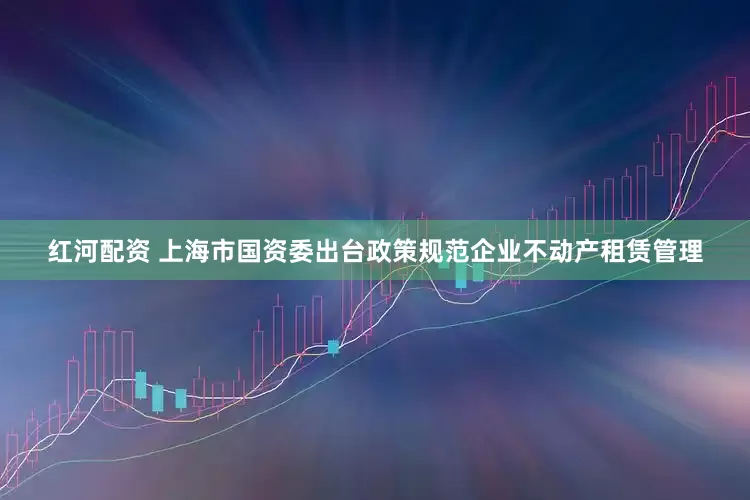 红河配资 上海市国资委出台政策规范企业不动产租赁管理