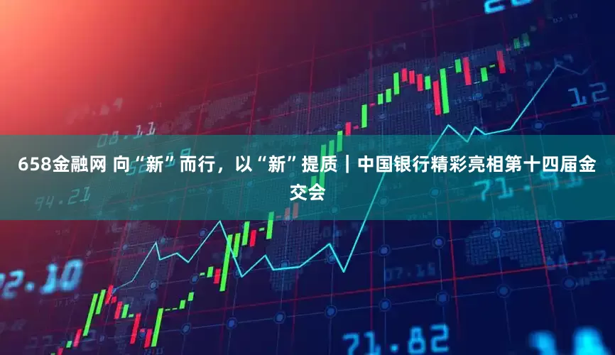 658金融网 向“新”而行，以“新”提质｜中国银行精彩亮相第十四届金交会