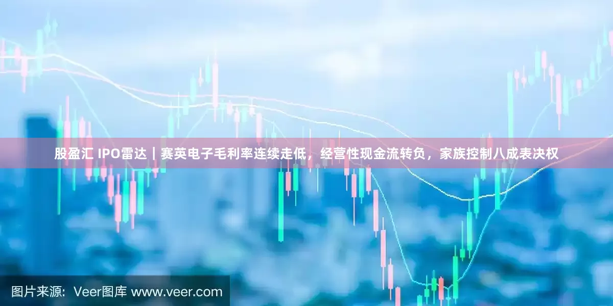 股盈汇 IPO雷达｜赛英电子毛利率连续走低，经营性现金流转负，家族控制八成表决权