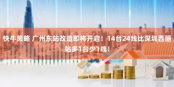 快牛策略 广州东站改造即将开启！14台24线比深圳西丽站多1台少1线！