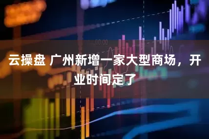 云操盘 广州新增一家大型商场，开业时间定了