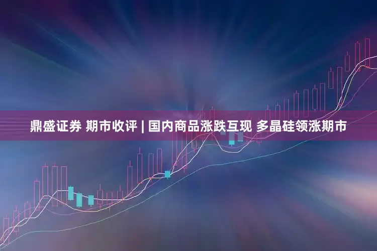 鼎盛证券 期市收评 | 国内商品涨跌互现 多晶硅领涨期市