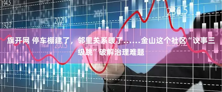旗开网 停车棚建了，邻里关系暖了……金山这个社区“议事三级跳”破解治理难题