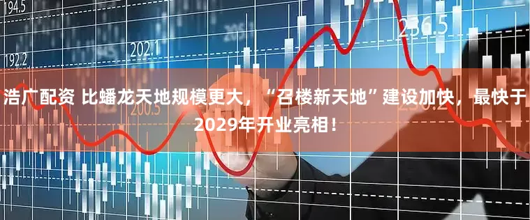 浩广配资 比蟠龙天地规模更大，“召楼新天地”建设加快，最快于2029年开业亮相！