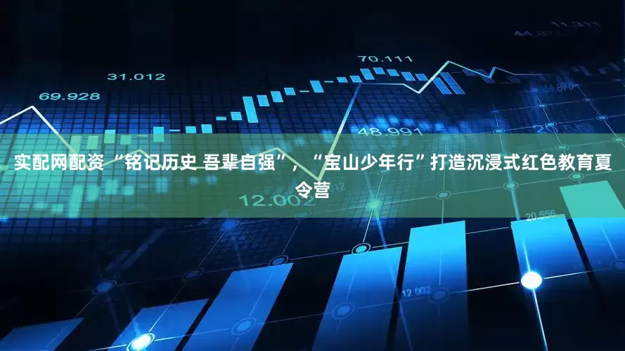 实配网配资 “铭记历史 吾辈自强”，“宝山少年行”打造沉浸式红色教育夏令营