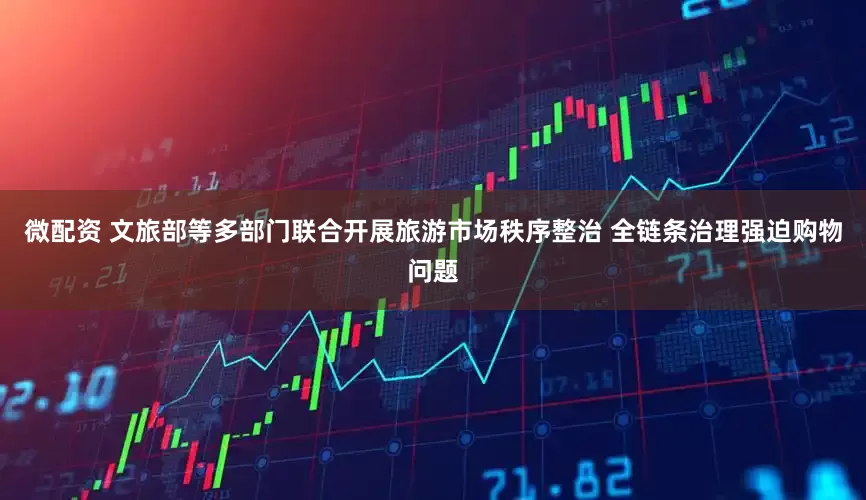 微配资 文旅部等多部门联合开展旅游市场秩序整治 全链条治理强迫购物问题