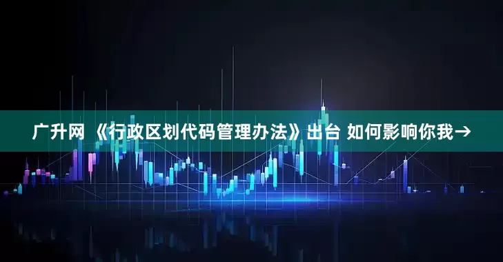 广升网 《行政区划代码管理办法》出台 如何影响你我→