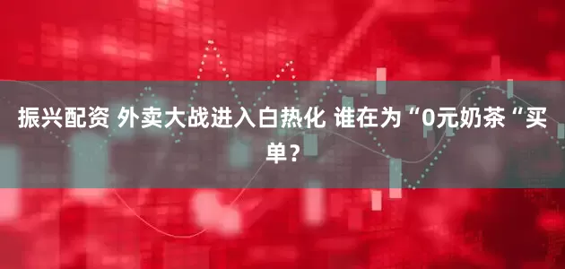 振兴配资 外卖大战进入白热化 谁在为“0元奶茶“买单？