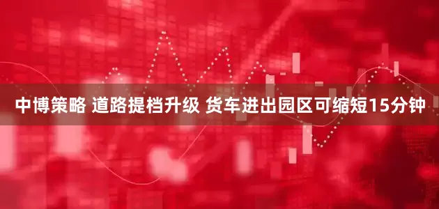 中博策略 道路提档升级 货车进出园区可缩短15分钟