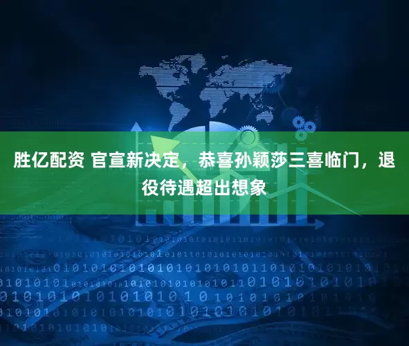 胜亿配资 官宣新决定，恭喜孙颖莎三喜临门，退役待遇超出想象