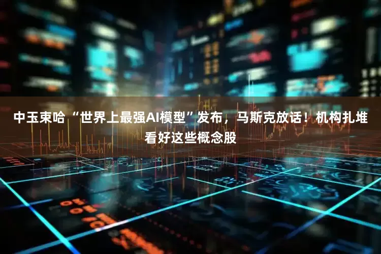 中玉束哈 “世界上最强AI模型”发布，马斯克放话！机构扎堆看好这些概念股