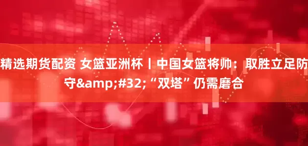 精选期货配资 女篮亚洲杯丨中国女篮将帅：取胜立足防守&#32;“双塔”仍需磨合