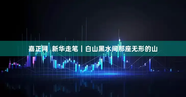 嘉正网  新华走笔｜白山黑水间那座无形的山