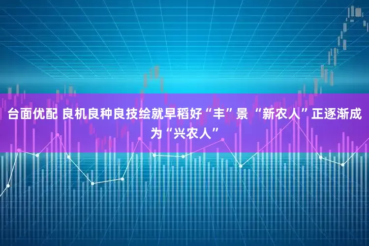 台面优配 良机良种良技绘就早稻好“丰”景 “新农人”正逐渐成为“兴农人”