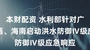 本财配资 水利部针对广东、广西、海南启动洪水防御Ⅳ级应急响应