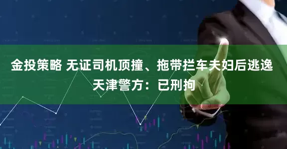 金投策略 无证司机顶撞、拖带拦车夫妇后逃逸 天津警方：已刑拘