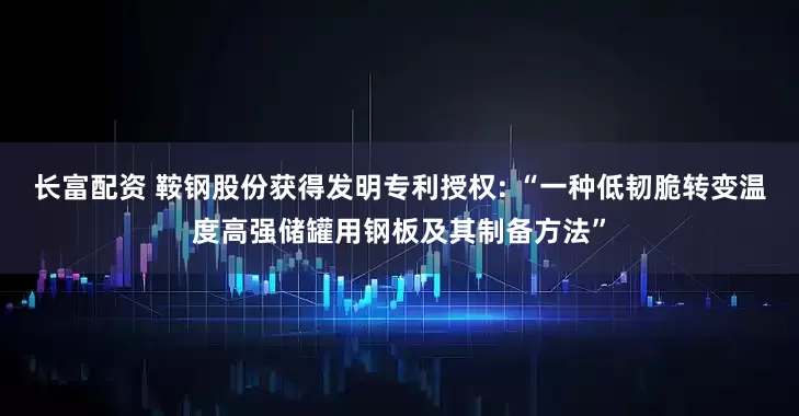 长富配资 鞍钢股份获得发明专利授权: “一种低韧脆转变温度高强储罐用钢板及其制备方法”