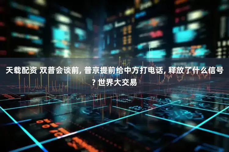 天载配资 双普会谈前, 普京提前给中方打电话, 释放了什么信号? 世界大交易