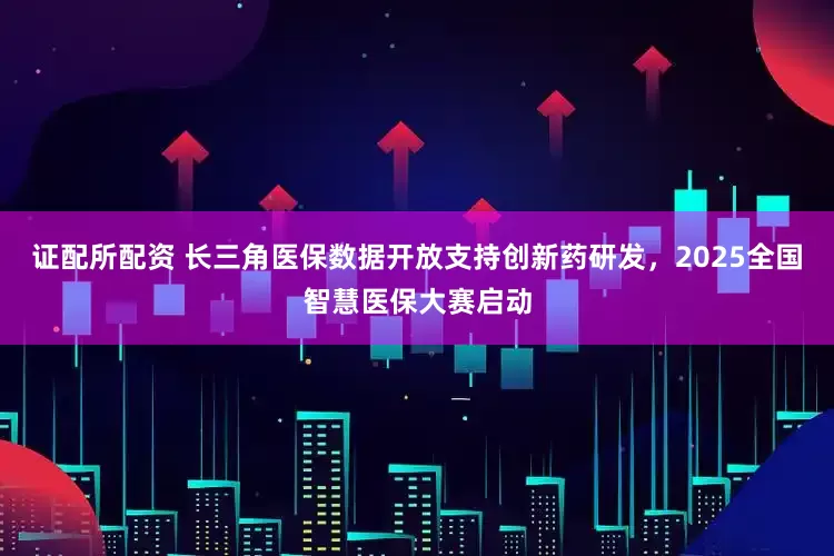 证配所配资 长三角医保数据开放支持创新药研发，2025全国智慧医保大赛启动