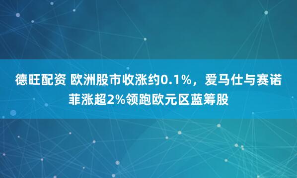 德旺配资 欧洲股市收涨约0.1%，爱马仕与赛诺菲涨超2%领跑欧元区蓝筹股