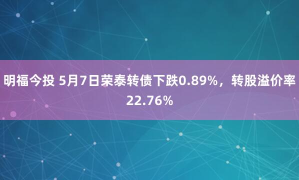 明福今投 5月7日荣泰转债下跌0.89%，转股溢价率22.76%