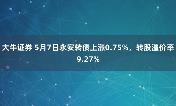 大牛证券 5月7日永安转债上涨0.75%，转股溢价率9.27%