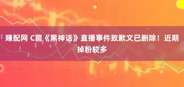 赚配网 C菌《黑神话》直播事件致歉文已删除！近期掉粉较多