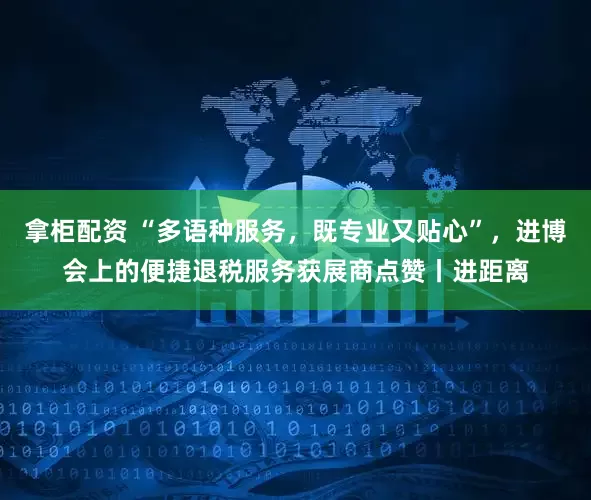 拿柜配资 “多语种服务，既专业又贴心”，进博会上的便捷退税服务获展商点赞丨进距离