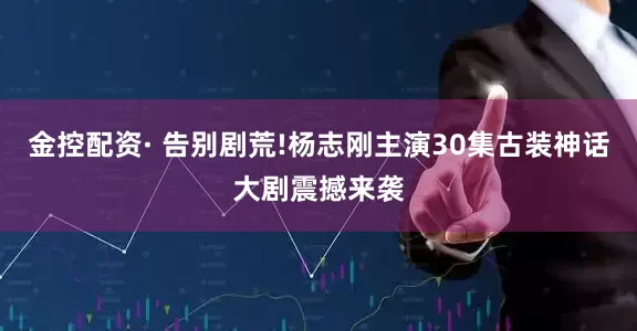 金控配资· 告别剧荒!杨志刚主演30集古装神话大剧震撼来袭