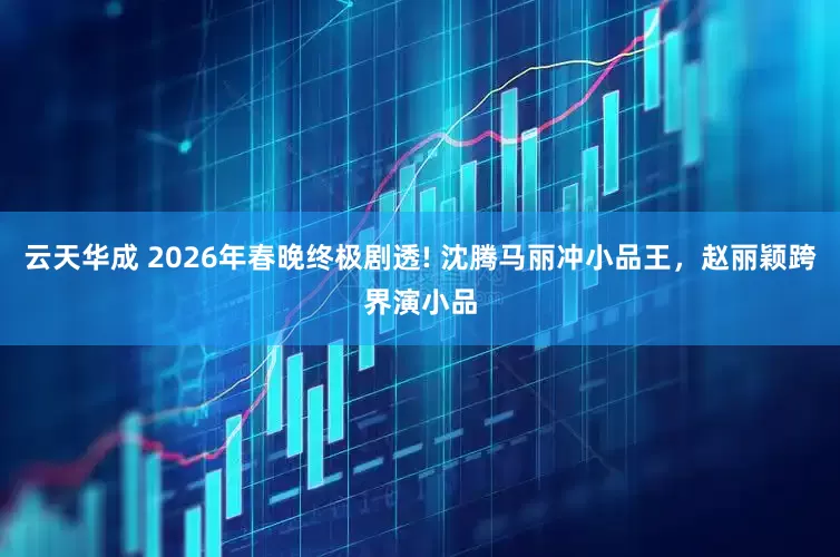 云天华成 2026年春晚终极剧透! 沈腾马丽冲小品王，赵丽颖跨界演小品
