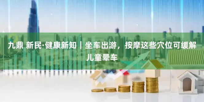 九鼎 新民·健康新知｜坐车出游，按摩这些穴位可缓解儿童晕车