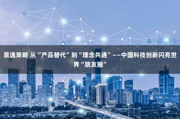 景逸策略 从“产品替代”到“理念共通”——中国科技创新闪亮世界“朋友圈”